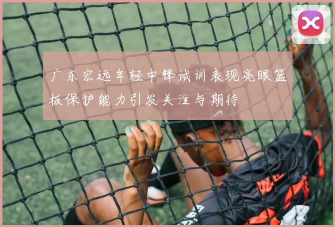 广东宏远年轻中锋试训表现亮眼篮板保护能力引发关注与期待