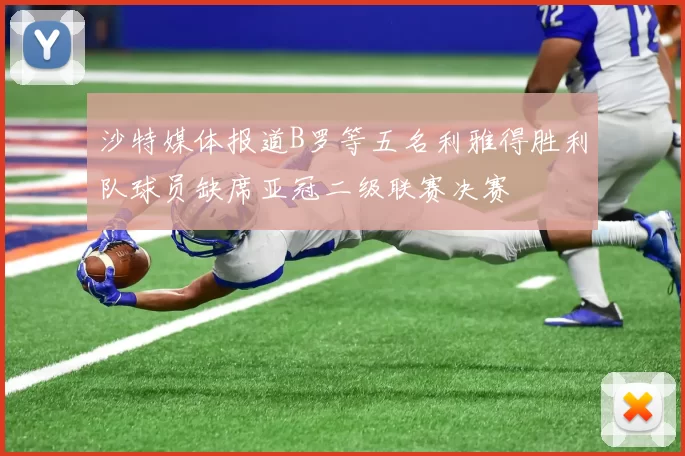 沙特媒体报道B罗等五名利雅得胜利队球员缺席亚冠二级联赛决赛