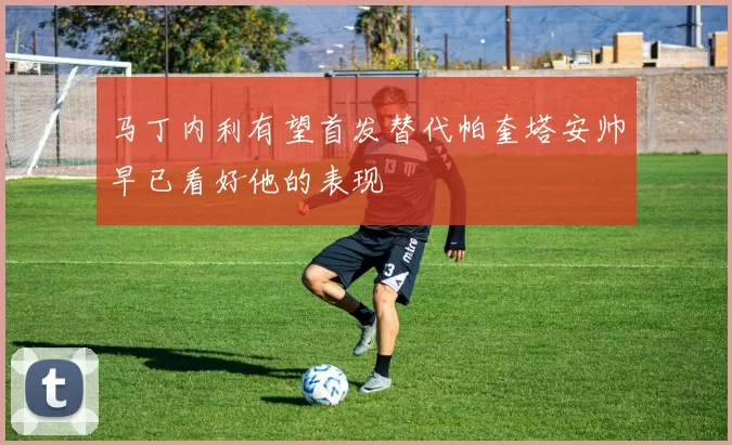 马丁内利有望首发替代帕奎塔安帅早已看好他的表现