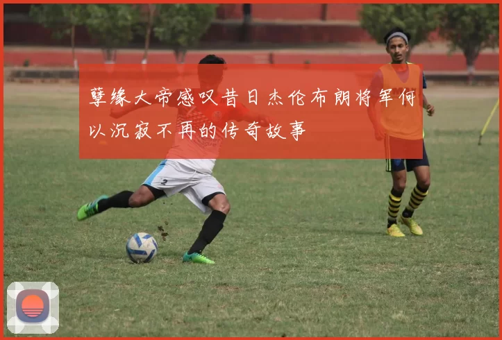 孽缘大帝感叹昔日杰伦布朗将军何以沉寂不再的传奇故事