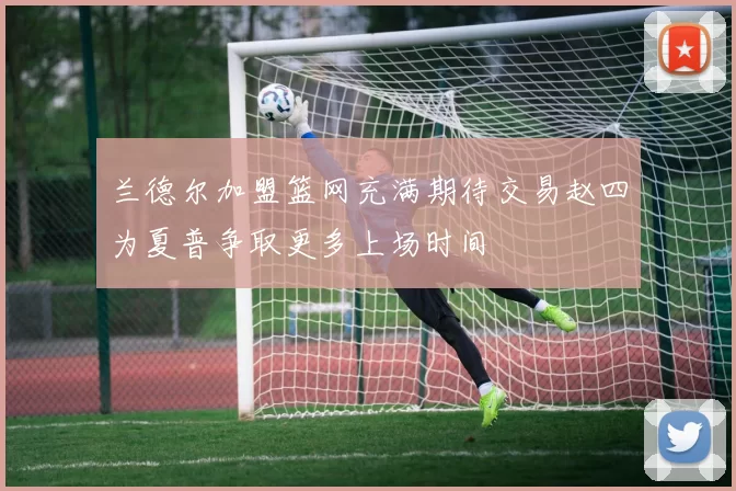 兰德尔加盟篮网充满期待交易赵四为夏普争取更多上场时间