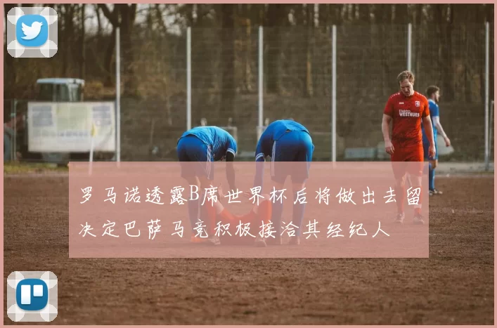 罗马诺透露B席世界杯后将做出去留决定巴萨马竞积极接洽其经纪人