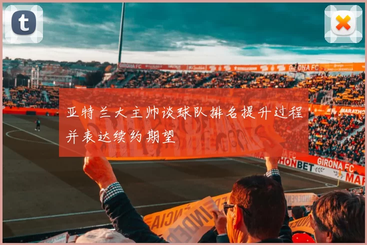 亚特兰大主帅谈球队排名提升过程并表达续约期望