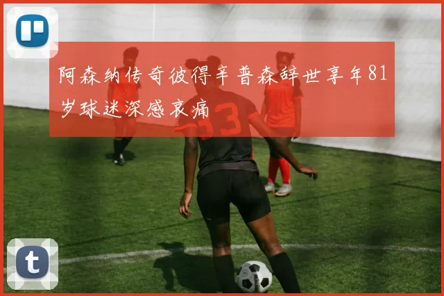 阿森纳传奇彼得辛普森辞世享年81岁球迷深感哀痛
