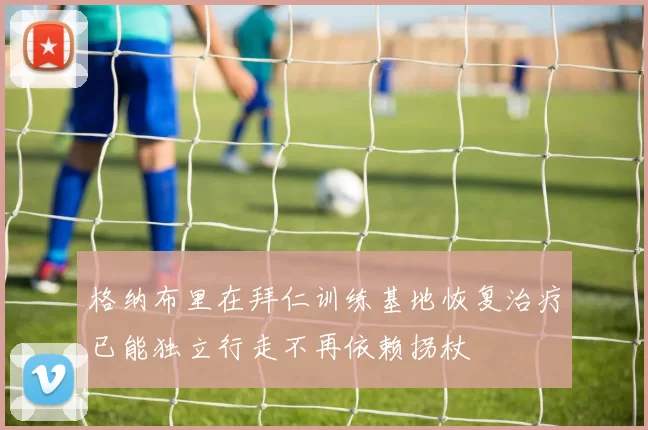 格纳布里在拜仁训练基地恢复治疗已能独立行走不再依赖拐杖