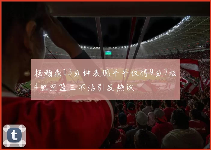 杨瀚森13分钟表现平平仅得9分7板4犯空篮三不沾引发热议