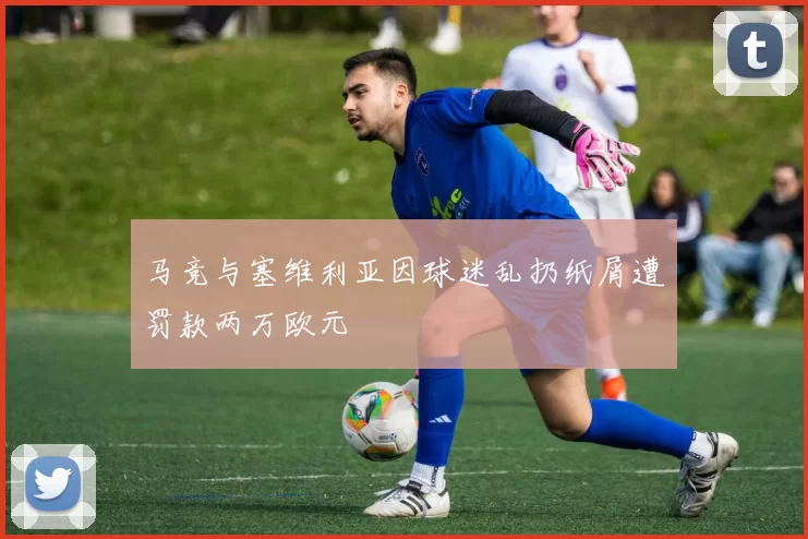 马竞与塞维利亚因球迷乱扔纸屑遭罚款两万欧元