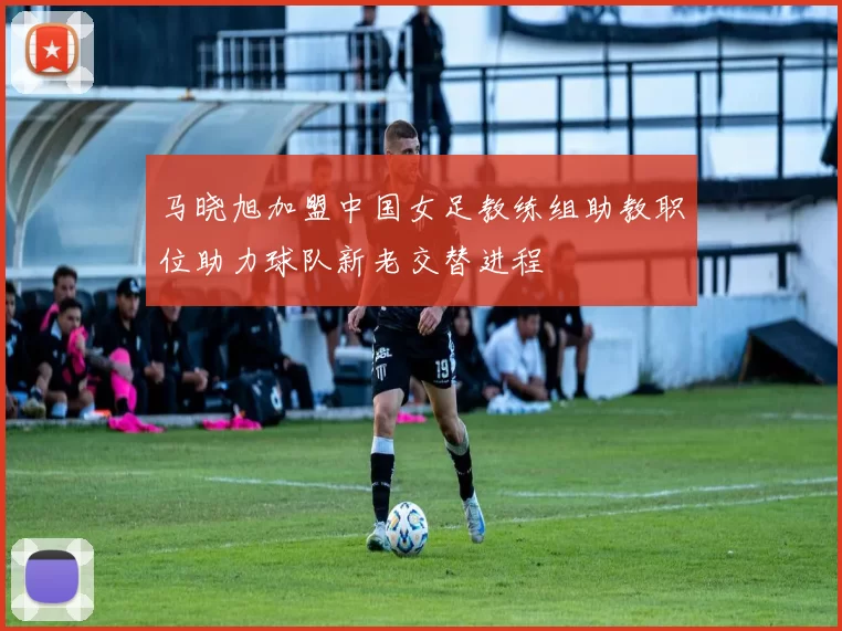 马晓旭加盟中国女足教练组助教职位助力球队新老交替进程