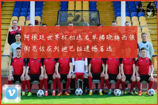 阿根廷世界杯初选名单揭晓梅西领衔恩佐在列迪巴拉遗憾落选