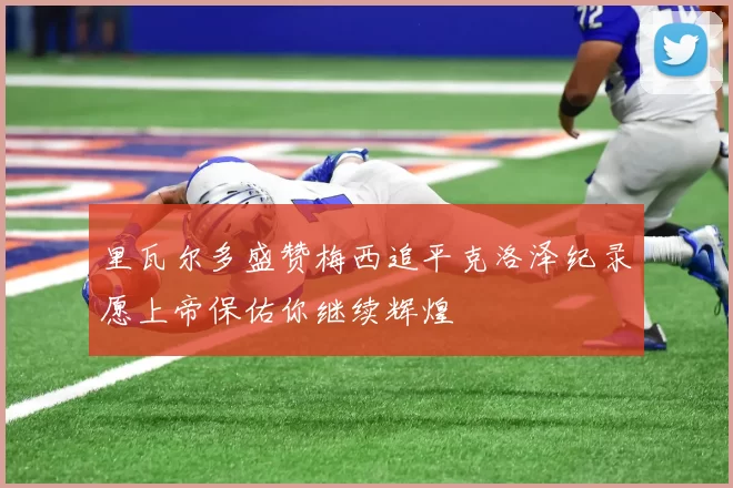里瓦尔多盛赞梅西追平克洛泽纪录愿上帝保佑你继续辉煌