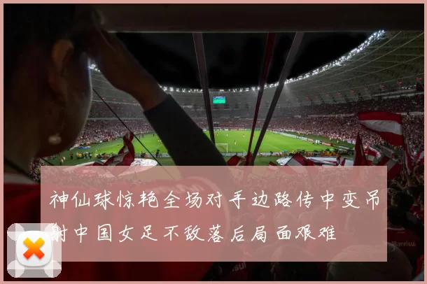 神仙球惊艳全场对手边路传中变吊射中国女足不敌落后局面艰难