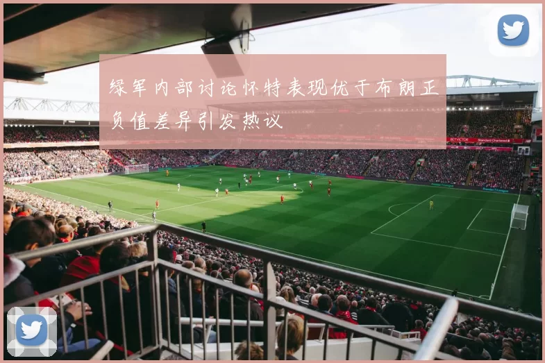 绿军内部讨论怀特表现优于布朗正负值差异引发热议