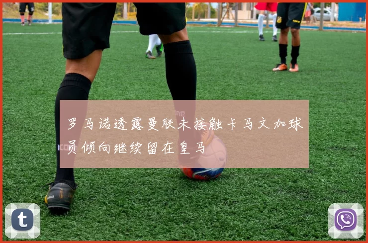 罗马诺透露曼联未接触卡马文加球员倾向继续留在皇马