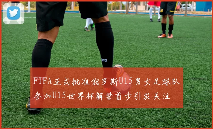 FIFA正式批准俄罗斯U15男女足球队参加U15世界杯解禁首步引发关注