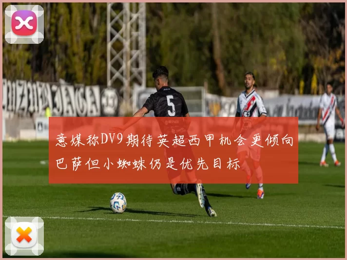 意媒称DV9期待英超西甲机会更倾向巴萨但小蜘蛛仍是优先目标