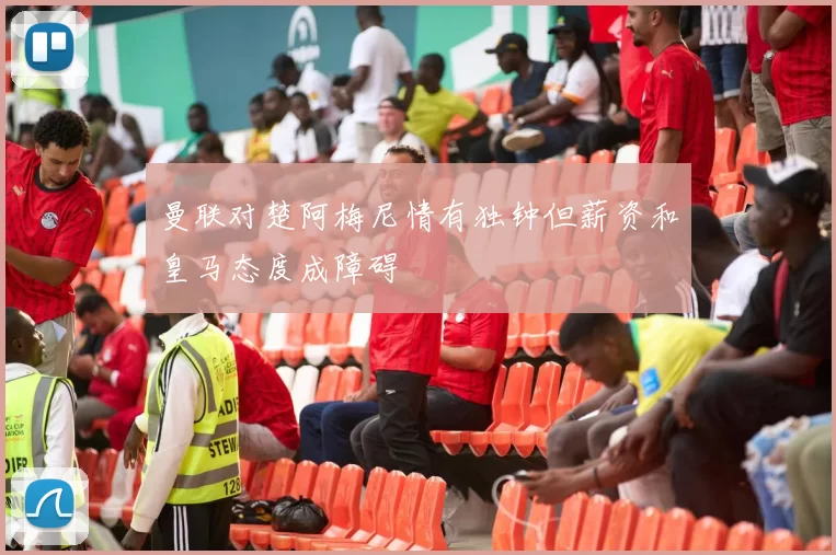 曼联对楚阿梅尼情有独钟但薪资和皇马态度成障碍