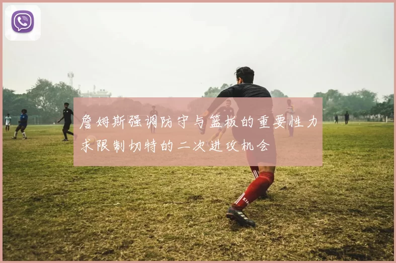 詹姆斯强调防守与篮板的重要性力求限制切特的二次进攻机会