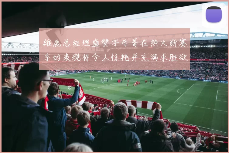 雄鹿总经理盛赞字母哥在热火新赛季的表现将令人惊艳并充满求胜欲