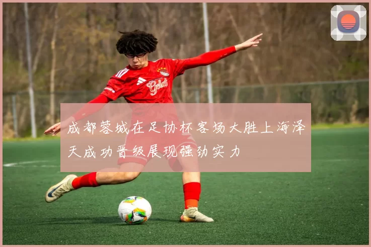 成都蓉城在足协杯客场大胜上海泽天成功晋级展现强劲实力