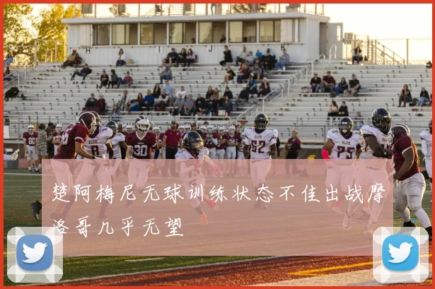 楚阿梅尼无球训练状态不佳出战摩洛哥几乎无望