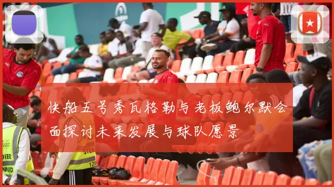 快船五号秀瓦格勒与老板鲍尔默会面探讨未来发展与球队愿景