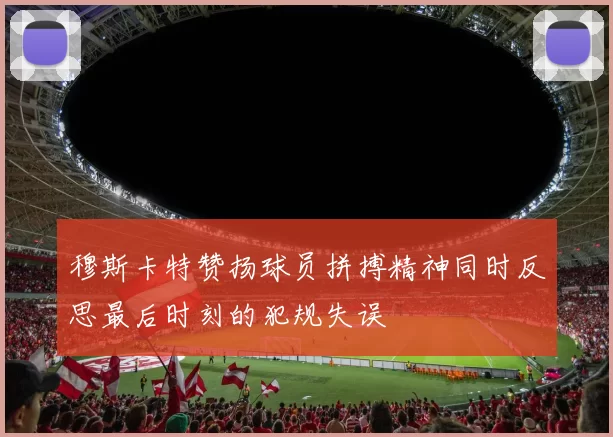 穆斯卡特赞扬球员拼搏精神同时反思最后时刻的犯规失误